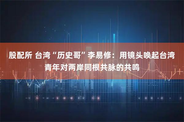 股配所 台湾“历史哥”李易修：用镜头唤起台湾青年对两岸同根共脉的共鸣