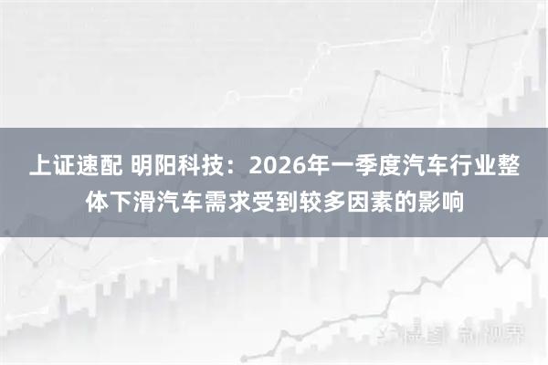 上证速配 明阳科技：2026年一季度汽车行业整体下滑汽车需求受到较多因素的影响