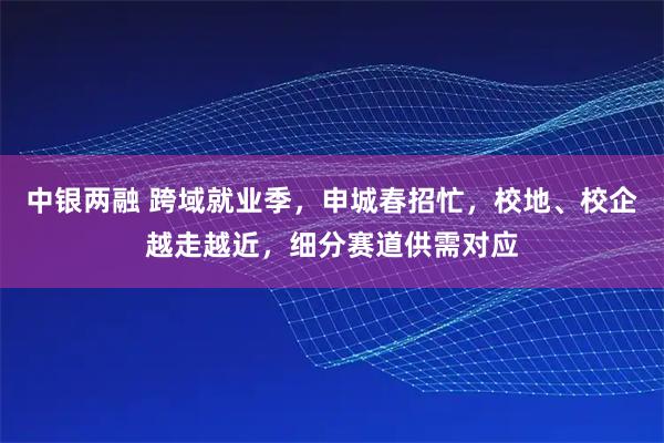 中银两融 跨域就业季，申城春招忙，校地、校企越走越近，细分赛道供需对应