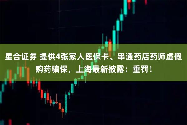 星合证券 提供4张家人医保卡、串通药店药师虚假购药骗保，上海最新披露：重罚！