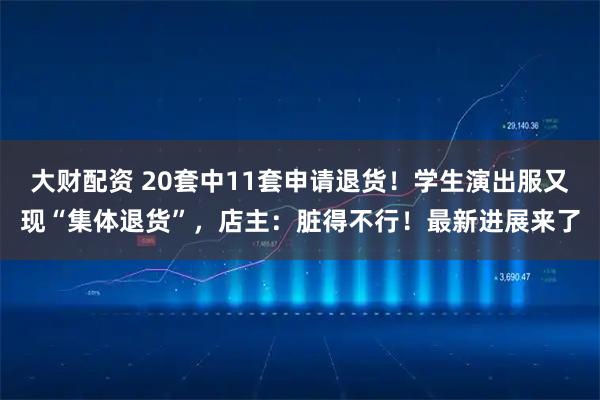 大财配资 20套中11套申请退货！学生演出服又现“集体退货”，店主：脏得不行！最新进展来了